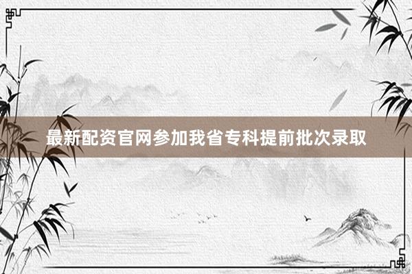 最新配资官网参加我省专科提前批次录取
