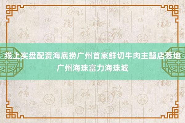 线上实盘配资海底捞广州首家鲜切牛肉主题店落地广州海珠富力海珠城