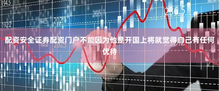 配资安全证券配资门户不能因为他是开国上将就觉得自己有任何优待