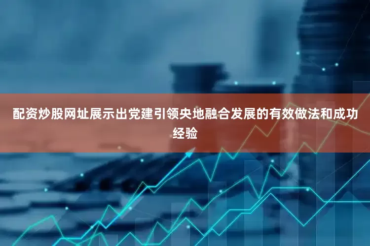 配资炒股网址展示出党建引领央地融合发展的有效做法和成功经验