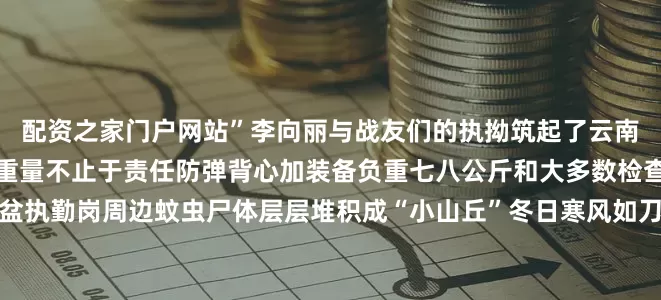 配资之家门户网站”李向丽与战友们的执拗筑起了云南北大门的铜墙铁壁日常的重量不止于责任防弹背心加装备负重七八公斤和大多数检查站一样这里夏天暴雨倾盆执勤岗周边蚊虫尸体层层堆积成“小山丘”冬日寒风如刀金属装备冻成冰甲在李向丽的小腿上还有被飞蚁反复咬伤的明显伤痕而轰鸣的车流昼夜不息长期噪音已损伤了她的听力战友们劝她调离她却说：“我的脸必须露出来就是要让所有人知道守护云南北大门的女人长什么样！”这张脸是永定