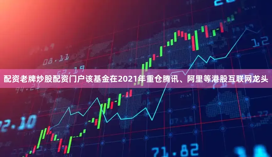 配资老牌炒股配资门户该基金在2021年重仓腾讯、阿里等港股互联网龙头
