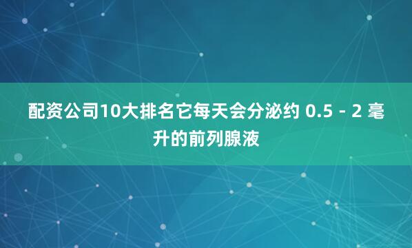 配资公司10大排名它每天会分泌约 0.5 - 2 毫升的前列腺液