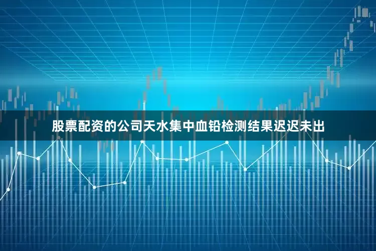 股票配资的公司天水集中血铅检测结果迟迟未出