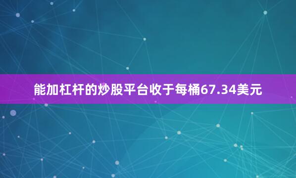 能加杠杆的炒股平台收于每桶67.34美元