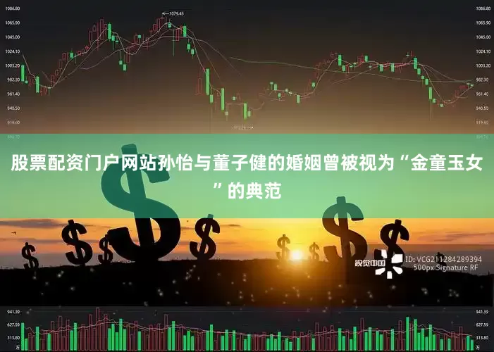 股票配资门户网站孙怡与董子健的婚姻曾被视为“金童玉女”的典范