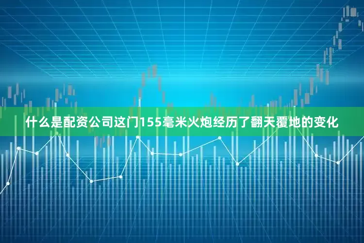 什么是配资公司这门155毫米火炮经历了翻天覆地的变化