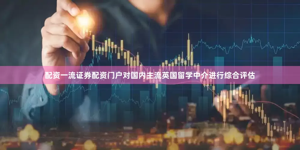 配资一流证券配资门户对国内主流英国留学中介进行综合评估