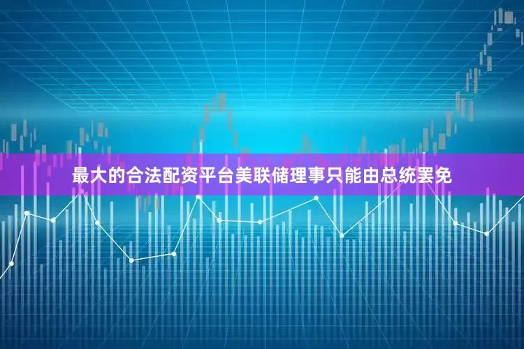 最大的合法配资平台美联储理事只能由总统罢免